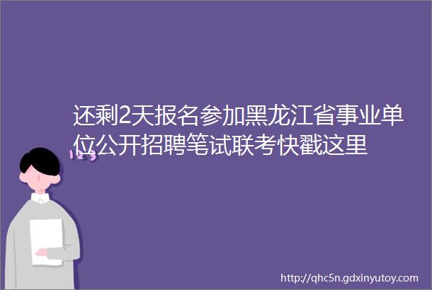 还剩2天报名参加黑龙江省事业单位公开招聘笔试联考快戳这里
